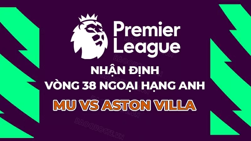 Nhận định, dự đoán tỷ số MU vs Aston Villa, 22h00 ngày 25/5 - Vòng 38 Ngoại hạng Anh